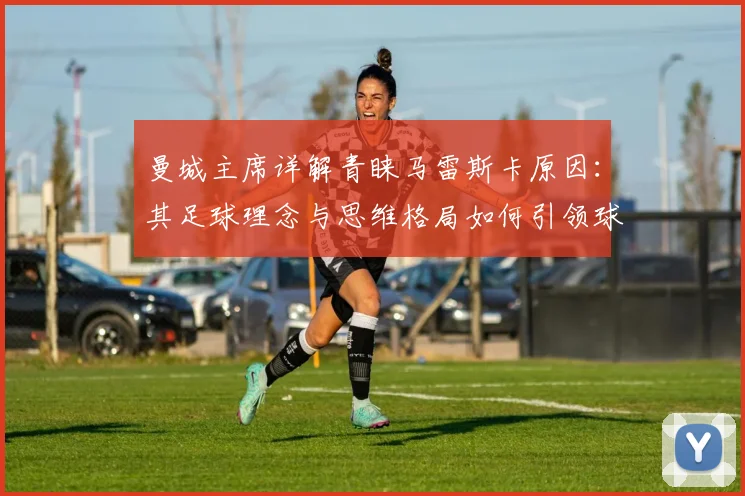 曼城主席详解青睐马雷斯卡原因:其足球理念与思维格局如何引领球队至2026年持续进步