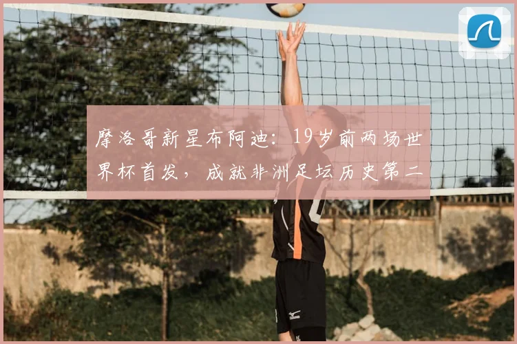 摩洛哥新星布阿迪：19岁前两场世界杯首发，成就非洲足坛历史第二人，2026世界杯前景解析