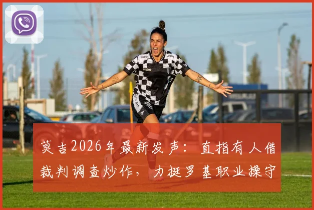 莫吉2026年最新发声：直指有人借裁判调查炒作，力挺罗基职业操守引热议