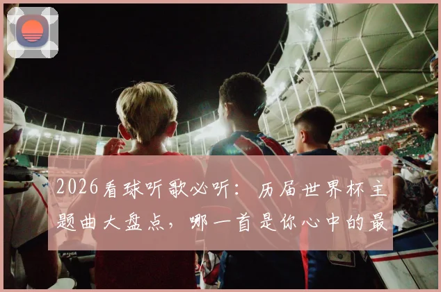2026看球听歌必听：历届世界杯主题曲大盘点，哪一首是你心中的最强战歌？