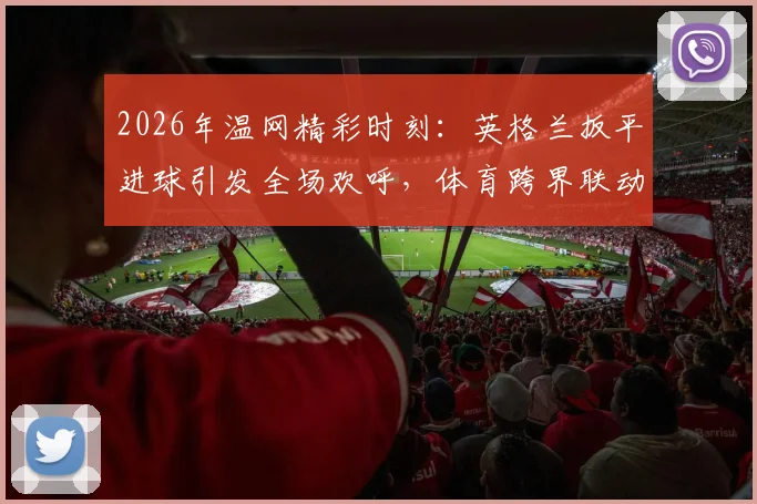 2026年温网精彩时刻：英格兰扳平进球引发全场欢呼，体育跨界联动再掀高潮