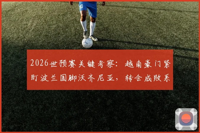 2026世预赛关键考察：越南豪门紧盯波兰国脚沃齐尼亚，转会成败系于对阵乌拉圭一战表现