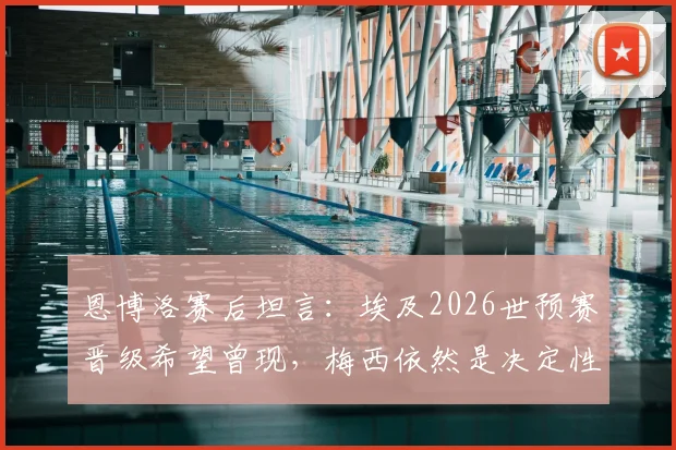 恩博洛赛后坦言:埃及2026世预赛晋级希望曾现,梅西依然是决定性因素