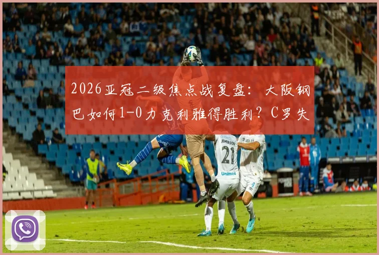 2026亚冠二级焦点战复盘：大阪钢巴如何1-0力克利雅得胜利？C罗失良机全解析