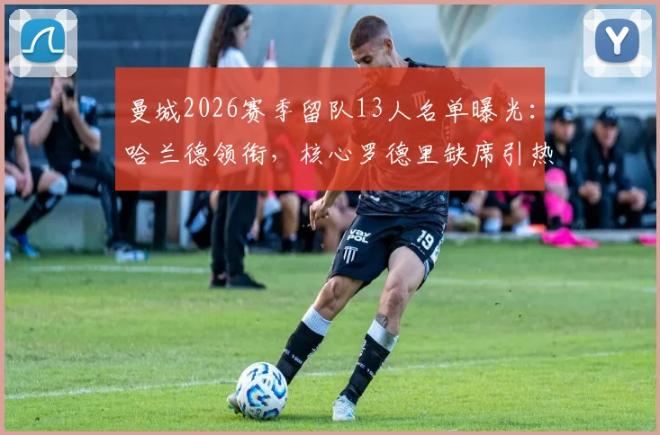 曼城2026赛季留队13人名单曝光：哈兰德领衔，核心罗德里缺席引热议，瓜迪奥拉阵容调整计划解析