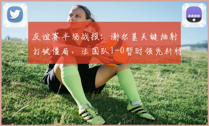 友谊赛半场战报：谢尔基关键抽射打破僵局，法国队1-0暂时领先科特迪瓦，奥利塞表现抢眼制造威胁