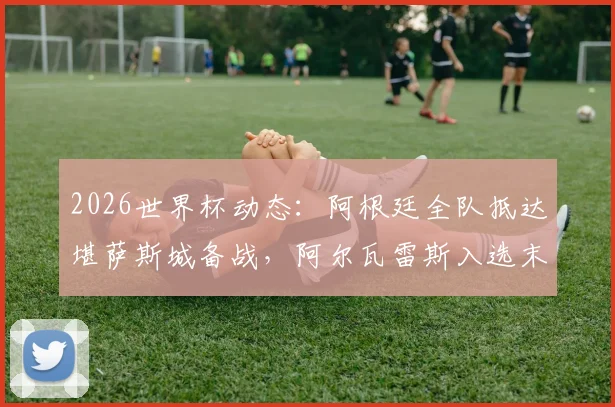 2026世界杯动态：阿根廷全队抵达堪萨斯城备战，阿尔瓦雷斯入选末轮名单引关注