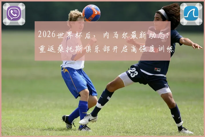 2026世界杯后，内马尔最新动态：重返桑托斯俱乐部开启高强度训练，伤势恢复与未来计划引关注