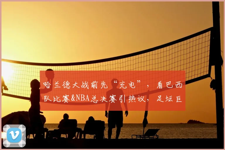 哈兰德大战前先“充电”，看巴西队比赛&NBA总决赛引热议，足坛巨星们的放松方式大盘点