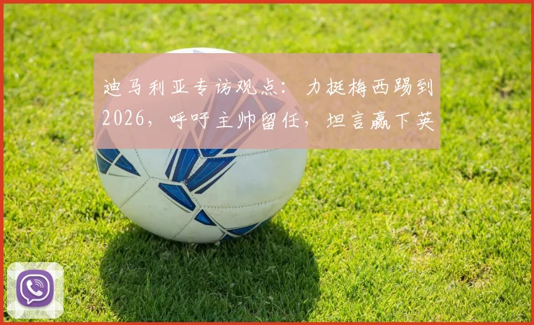 迪马利亚专访观点：力挺梅西踢到2026，呼吁主帅留任，坦言赢下英格兰就是胜利关键