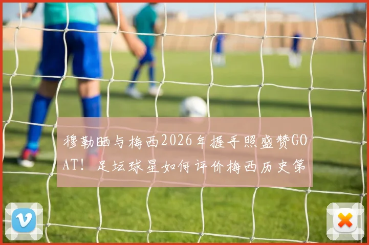 穆勒晒与梅西2026年握手照盛赞GOAT！足坛球星如何评价梅西历史第一人地位？高清合照及背后故事